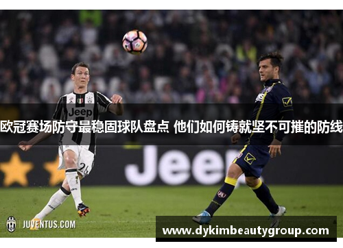 欧冠赛场防守最稳固球队盘点 他们如何铸就坚不可摧的防线