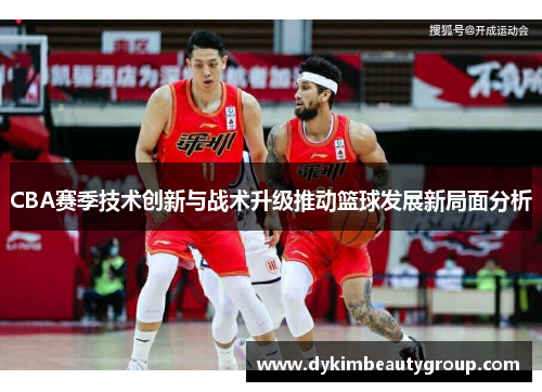 CBA赛季技术创新与战术升级推动篮球发展新局面分析